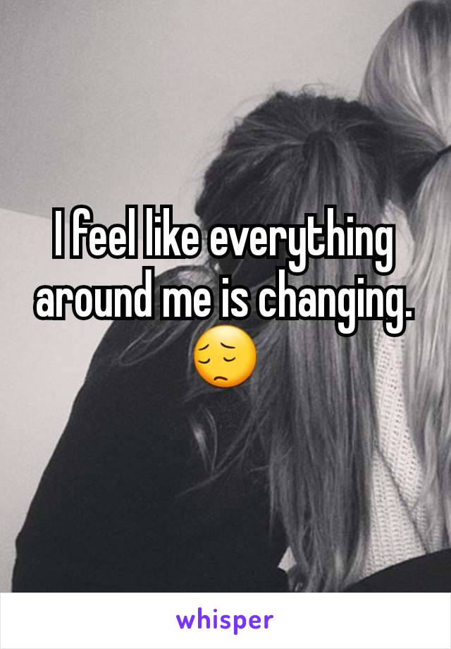 I feel like everything around me is changing.😔