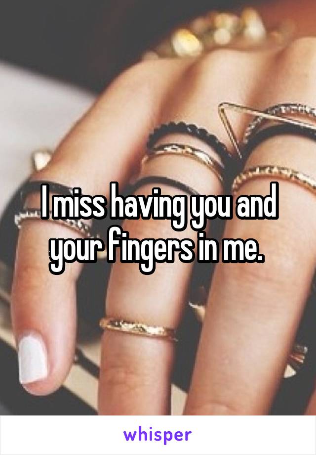 I miss having you and your fingers in me. 