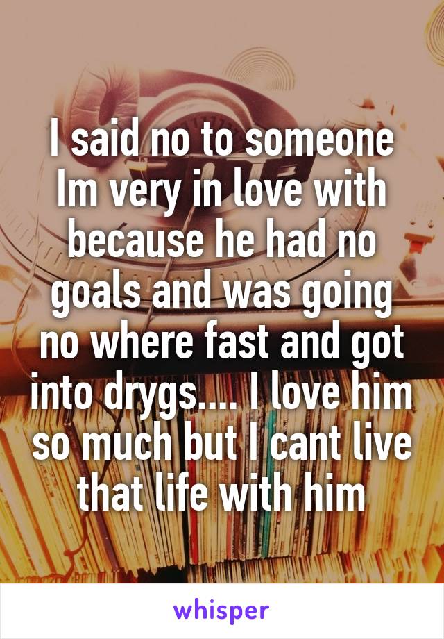 I said no to someone Im very in love with because he had no goals and was going no where fast and got into drygs.... I love him so much but I cant live that life with him