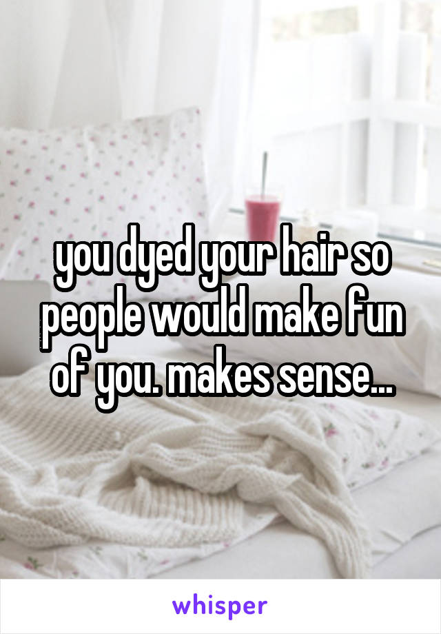 you dyed your hair so people would make fun of you. makes sense...