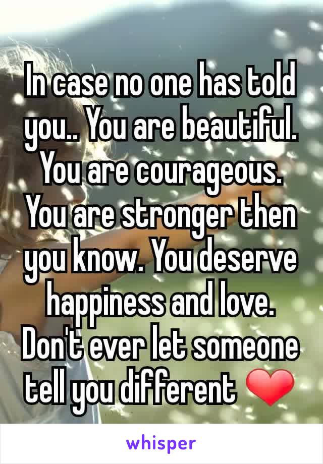 In case no one has told you.. You are beautiful. You are courageous. You are stronger then you know. You deserve happiness and love. Don't ever let someone tell you different ❤