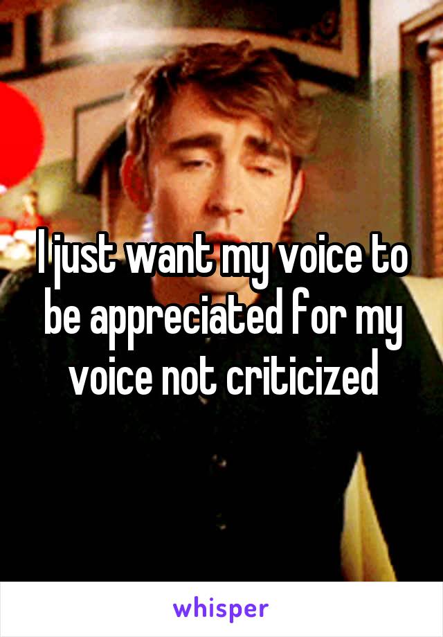 I just want my voice to be appreciated for my voice not criticized