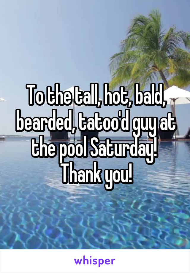 To the tall, hot, bald, bearded, tatoo'd guy at the pool Saturday!  Thank you!