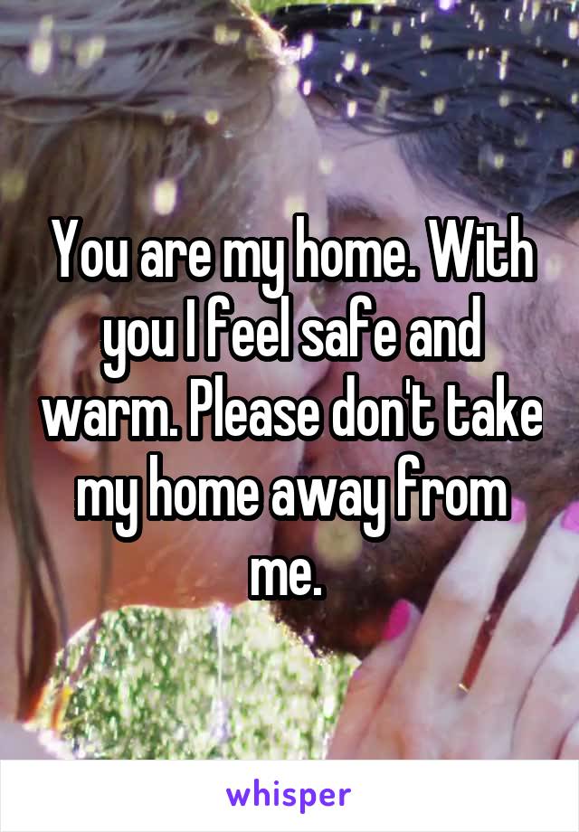 You are my home. With you I feel safe and warm. Please don't take my home away from me. 