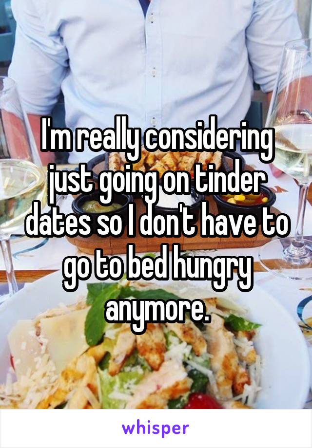 I'm really considering just going on tinder dates so I don't have to go to bed hungry anymore.