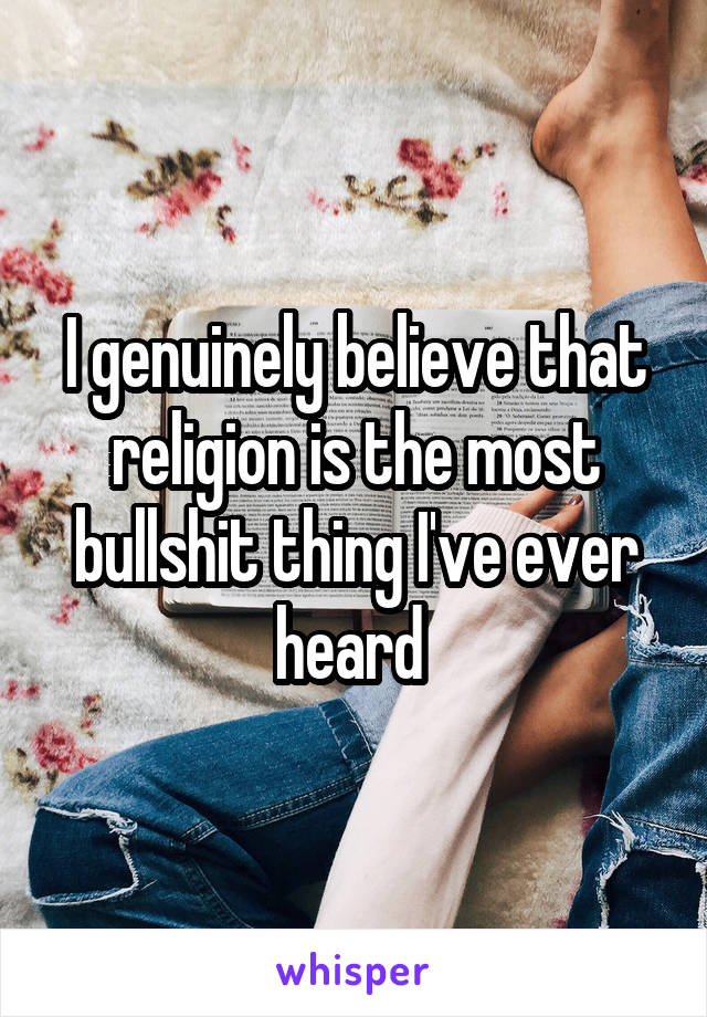 I genuinely believe that religion is the most bullshit thing I've ever heard 