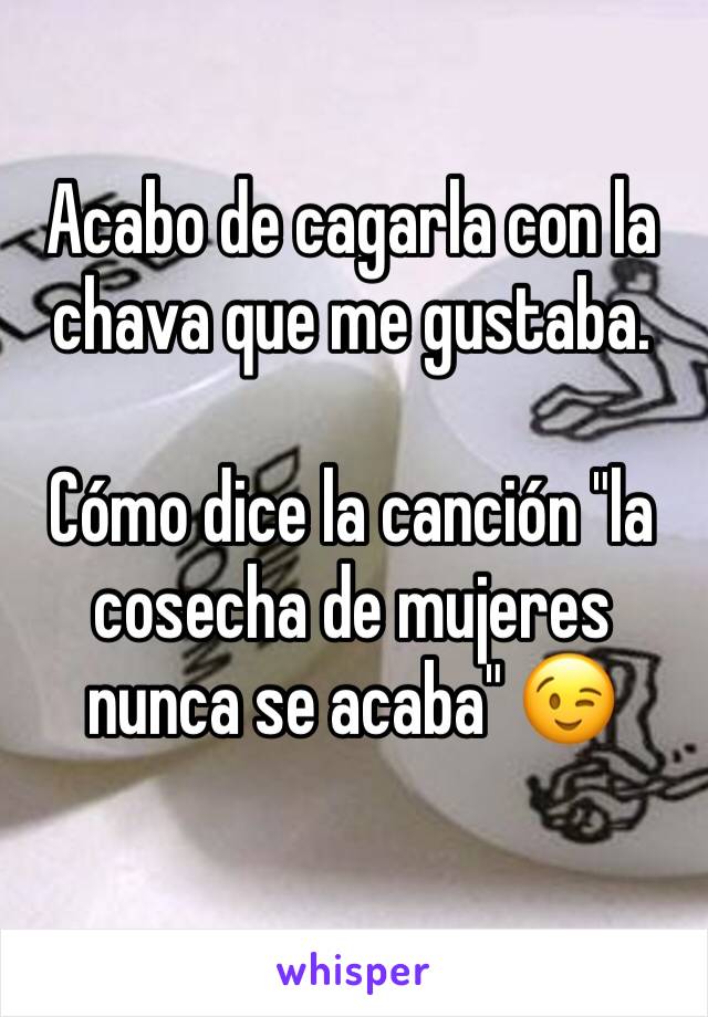 Acabo de cagarla con la chava que me gustaba.

Cómo dice la canción "la cosecha de mujeres nunca se acaba" 😉