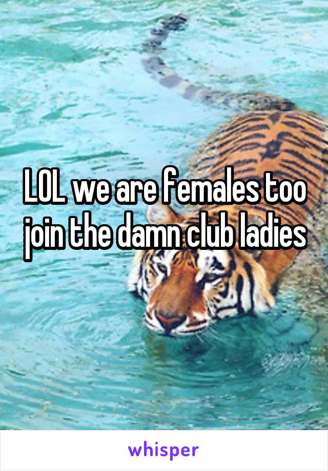 LOL we are females too join the damn club ladies
