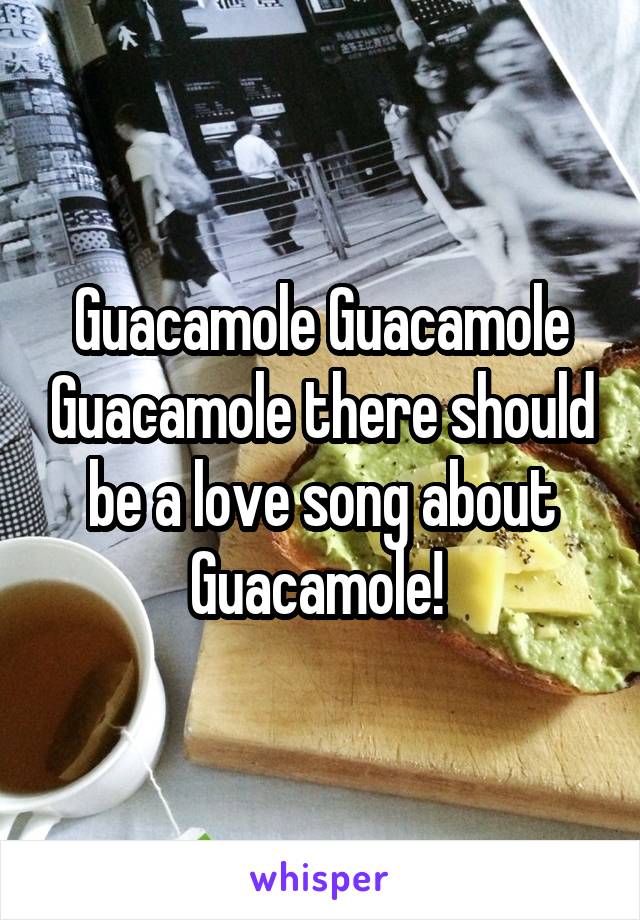 Guacamole Guacamole Guacamole there should be a love song about Guacamole! 