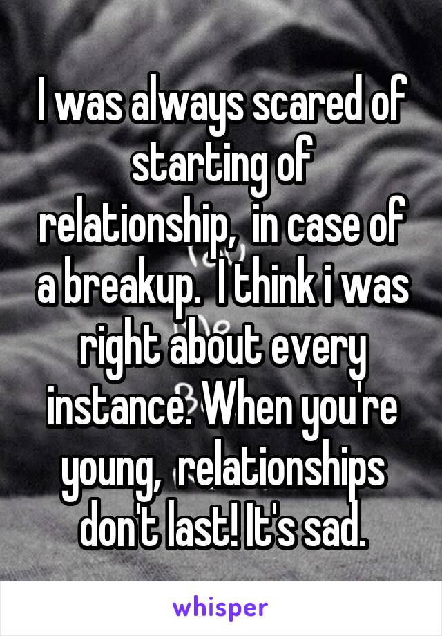 I was always scared of starting of relationship,  in case of a breakup.  I think i was right about every instance. When you're young,  relationships don't last! It's sad.