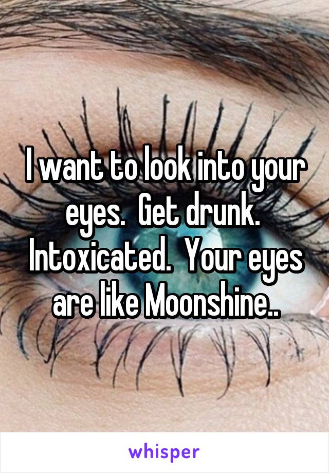 I want to look into your eyes.  Get drunk.  Intoxicated.  Your eyes are like Moonshine..