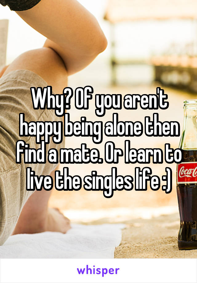 Why? Of you aren't happy being alone then find a mate. Or learn to live the singles life :)