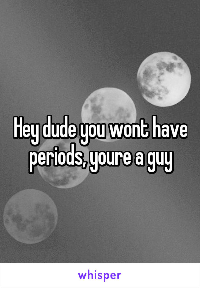 Hey dude you wont have periods, youre a guy