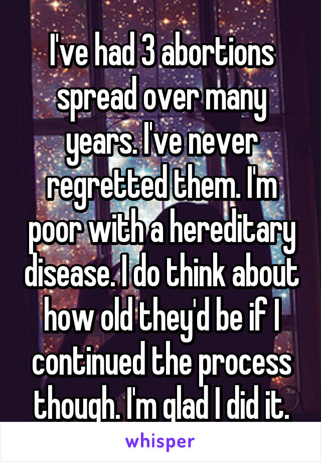 I've had 3 abortions spread over many years. I've never regretted them. I'm poor with a hereditary disease. I do think about how old they'd be if I continued the process though. I'm glad I did it.