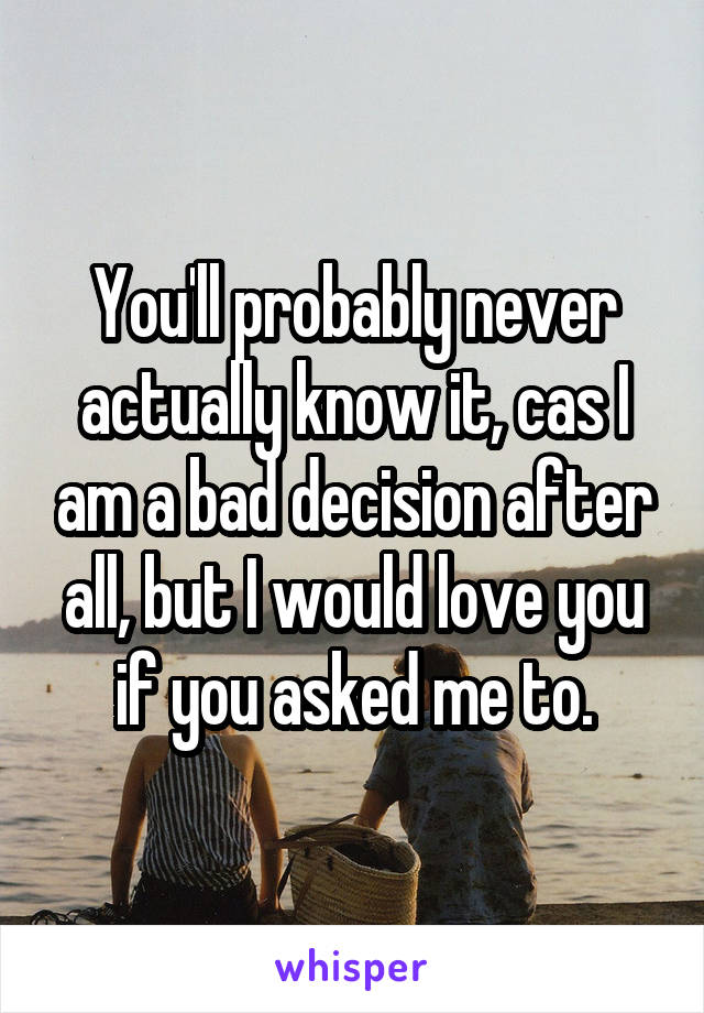 You'll probably never actually know it, cas I am a bad decision after all, but I would love you if you asked me to.