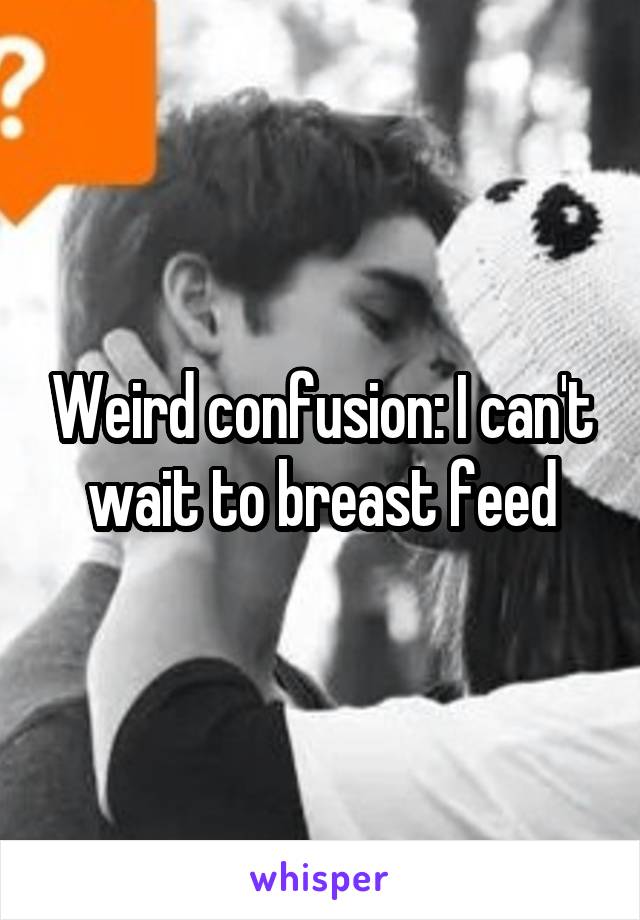 Weird confusion: I can't wait to breast feed