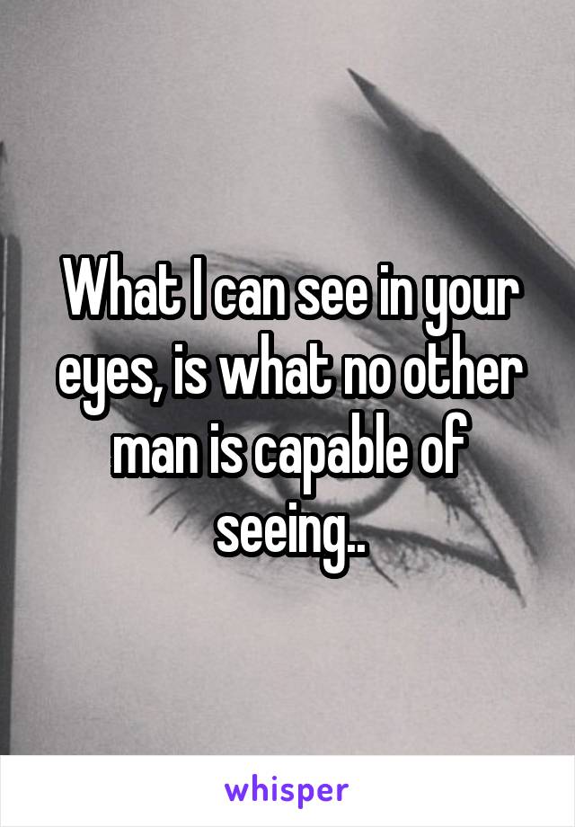 What I can see in your eyes, is what no other man is capable of seeing..