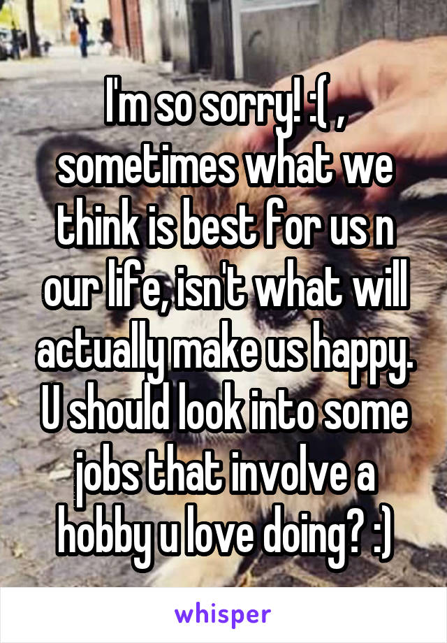 I'm so sorry! :( , sometimes what we think is best for us n our life, isn't what will actually make us happy. U should look into some jobs that involve a hobby u love doing? :)