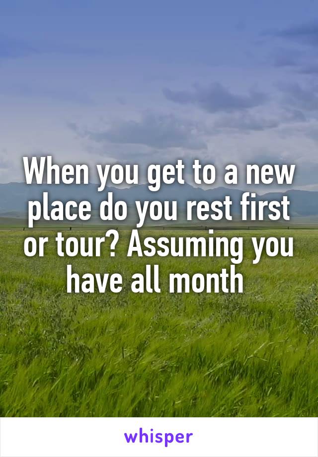 When you get to a new place do you rest first or tour? Assuming you have all month 