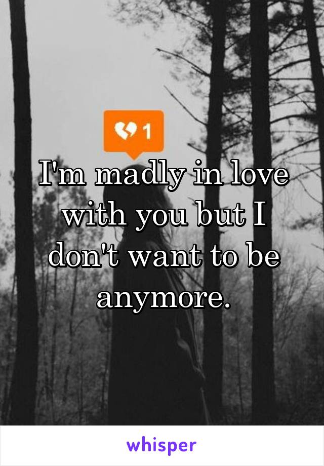 I'm madly in love with you but I don't want to be anymore.