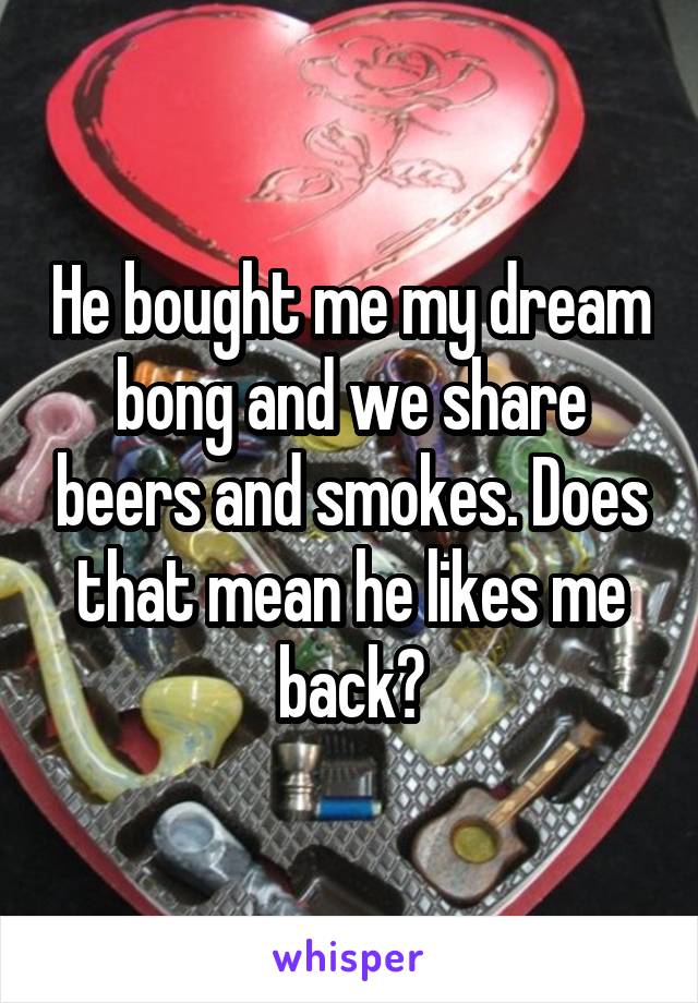 He bought me my dream bong and we share beers and smokes. Does that mean he likes me back?