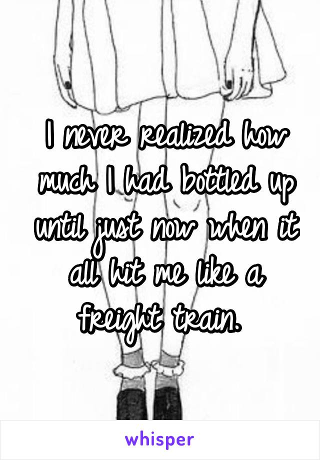 I never realized how much I had bottled up until just now when it all hit me like a freight train. 