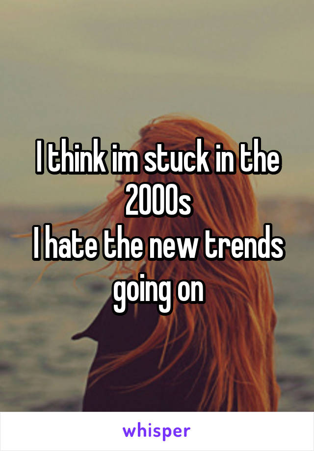 I think im stuck in the 2000s
I hate the new trends going on