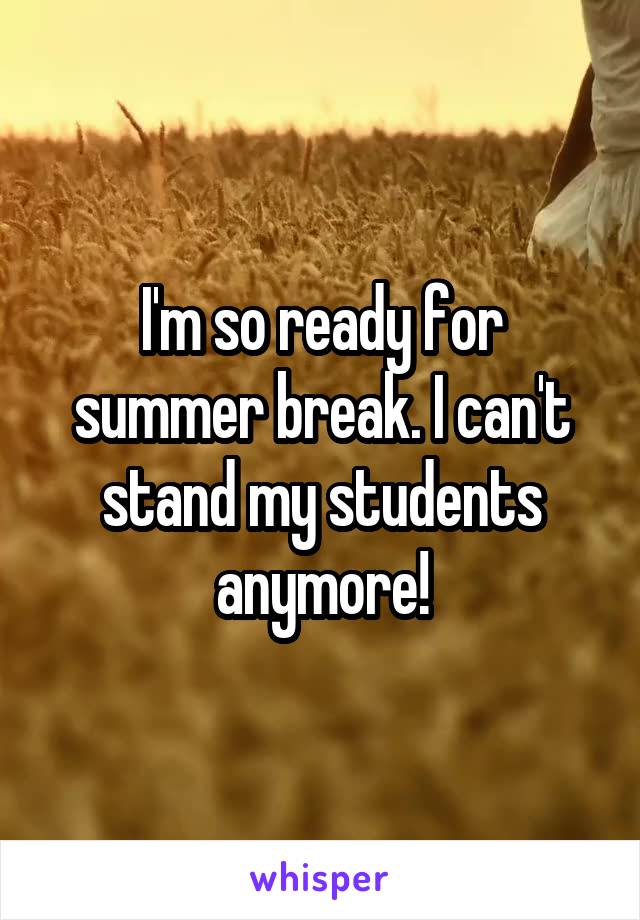 I'm so ready for summer break. I can't stand my students anymore!