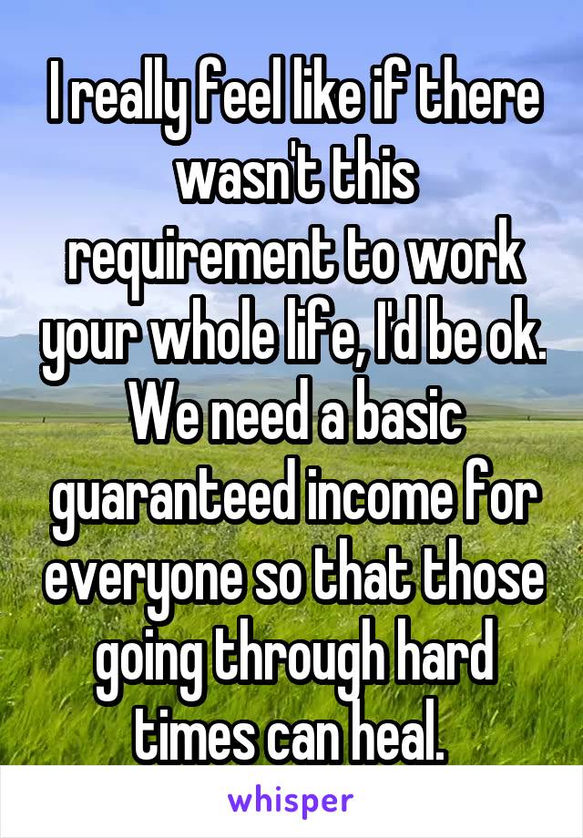 I really feel like if there wasn't this requirement to work your whole life, I'd be ok. We need a basic guaranteed income for everyone so that those going through hard times can heal. 