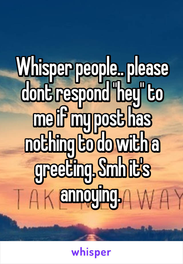 Whisper people.. please dont respond "hey" to me if my post has nothing to do with a greeting. Smh it's annoying. 