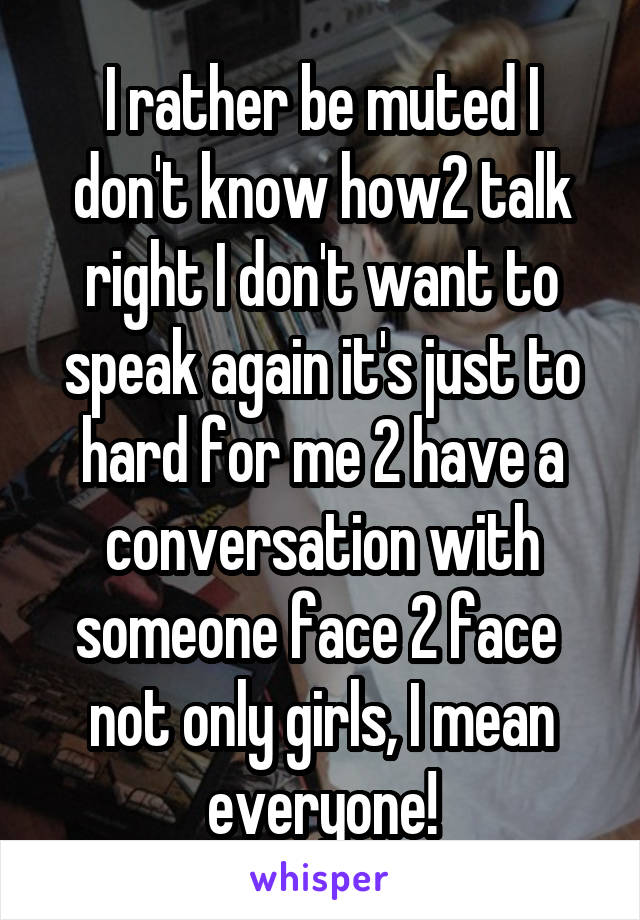 I rather be muted I don't know how2 talk right I don't want to speak again it's just to hard for me 2 have a conversation with someone face 2 face  not only girls, I mean everyone!