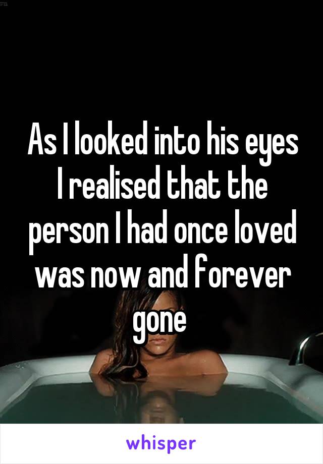 As I looked into his eyes I realised that the person I had once loved was now and forever gone 