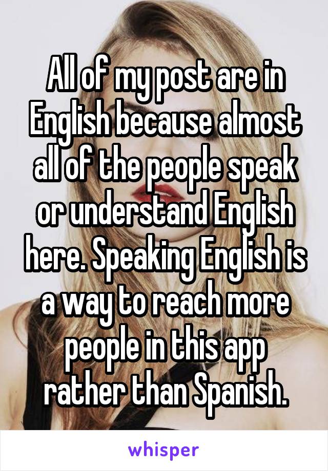 All of my post are in English because almost all of the people speak or understand English here. Speaking English is a way to reach more people in this app rather than Spanish.