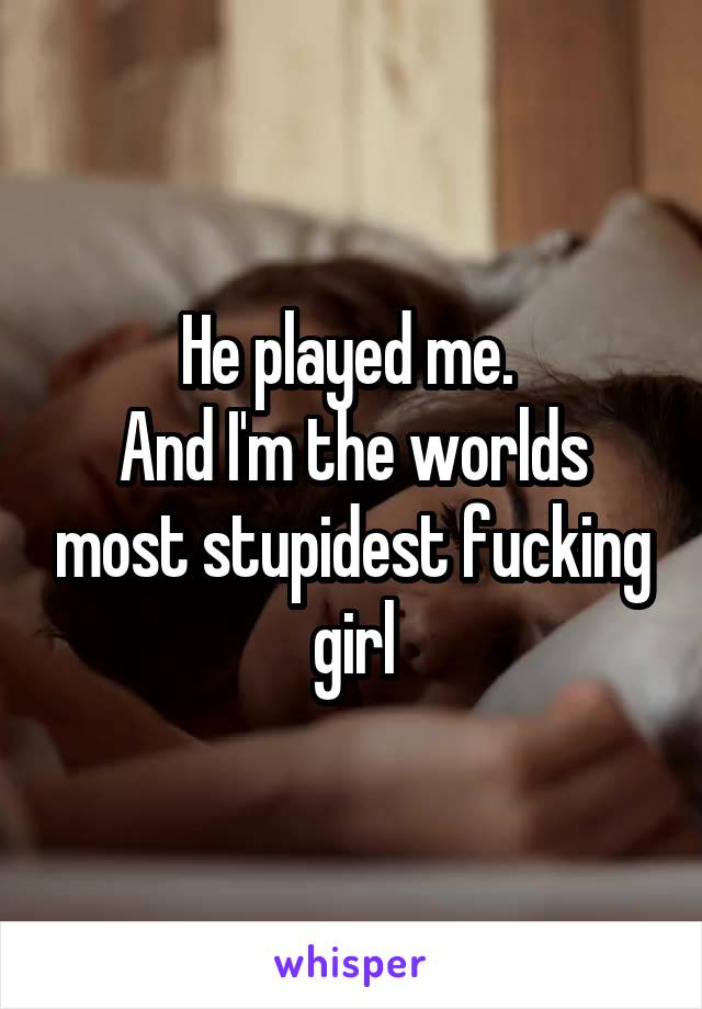 He played me. 
And I'm the worlds most stupidest fucking girl