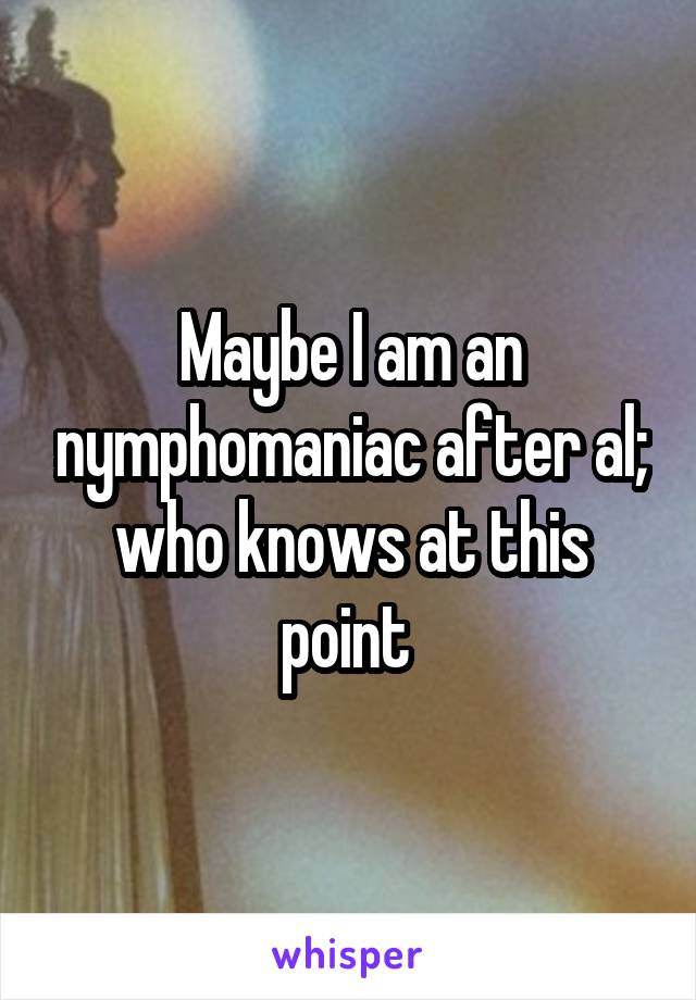 Maybe I am an nymphomaniac after al; who knows at this point 