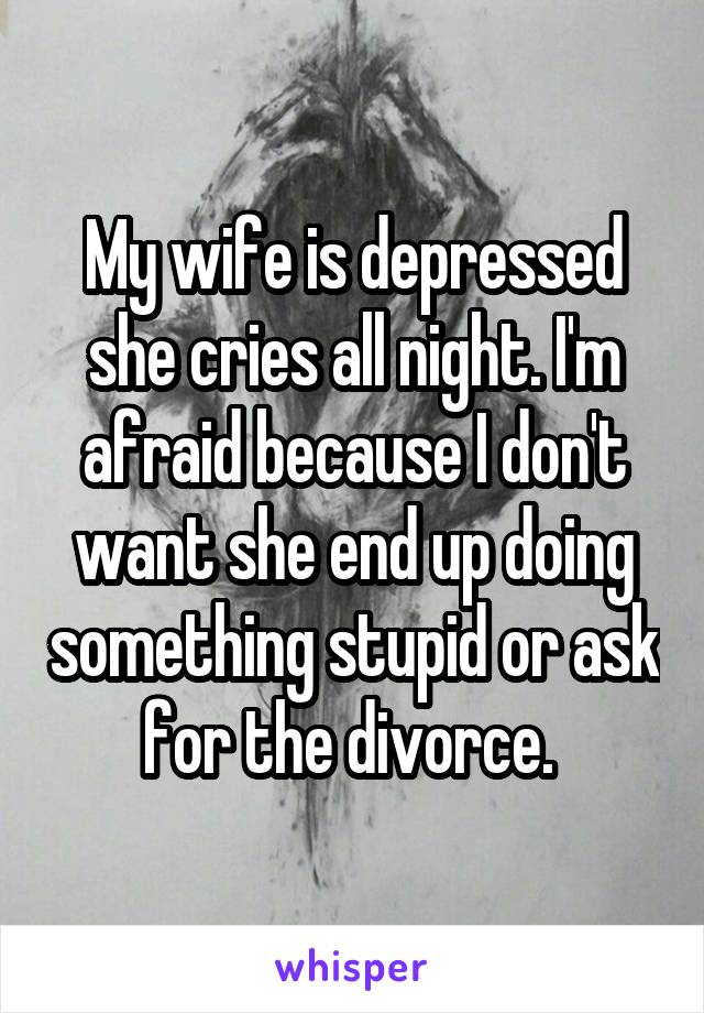 My wife is depressed she cries all night. I'm afraid because I don't want she end up doing something stupid or ask for the divorce. 