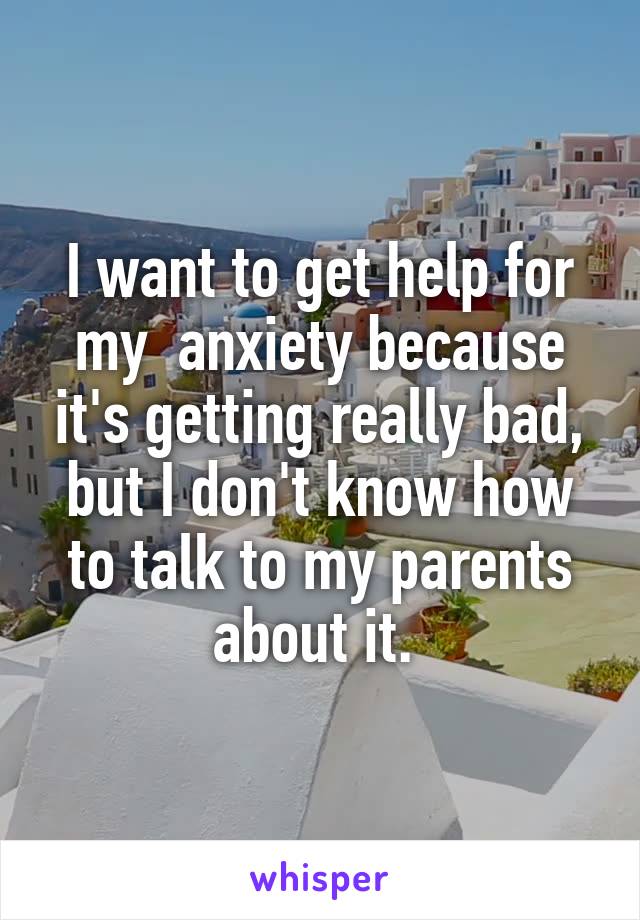 I want to get help for my  anxiety because it's getting really bad, but I don't know how to talk to my parents about it. 