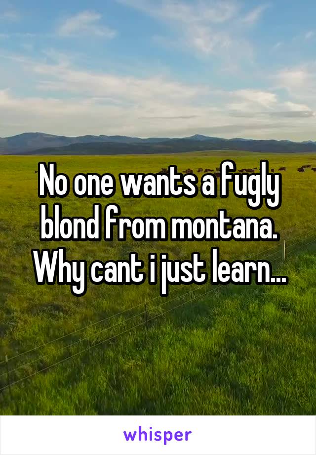 No one wants a fugly blond from montana. Why cant i just learn...