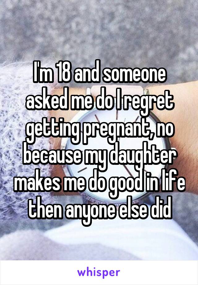 I'm 18 and someone asked me do I regret getting pregnant, no because my daughter makes me do good in life then anyone else did