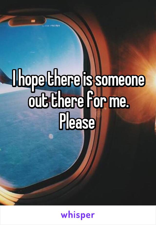 I hope there is someone out there for me. Please 
