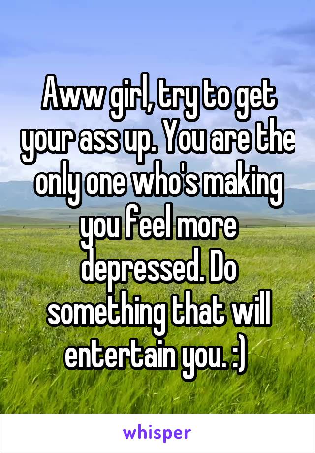 Aww girl, try to get your ass up. You are the only one who's making you feel more depressed. Do something that will entertain you. :) 