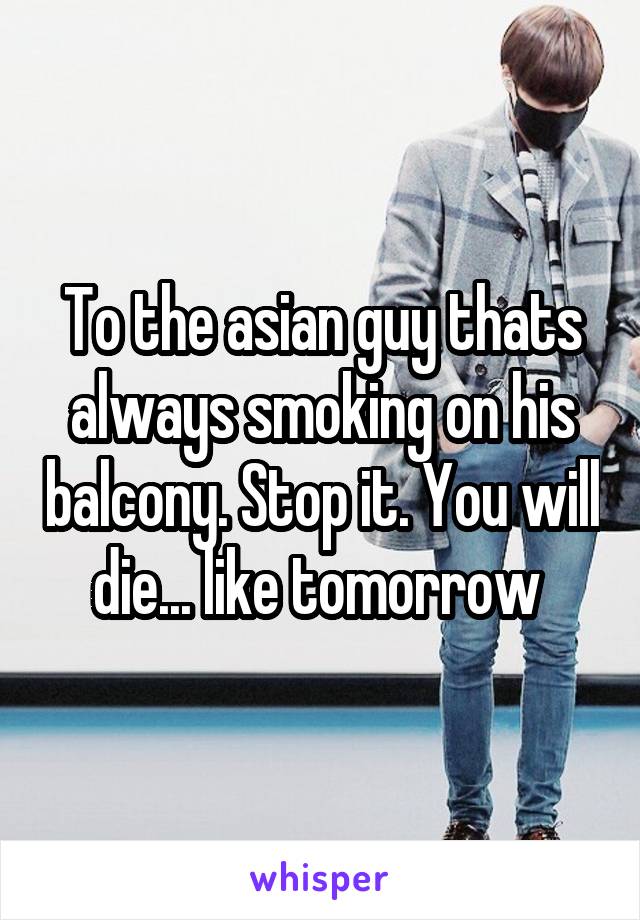 To the asian guy thats always smoking on his balcony. Stop it. You will die... like tomorrow 