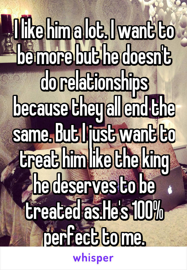 I like him a lot. I want to be more but he doesn't do relationships because they all end the same. But I just want to treat him like the king he deserves to be treated as.He's 100% perfect to me.