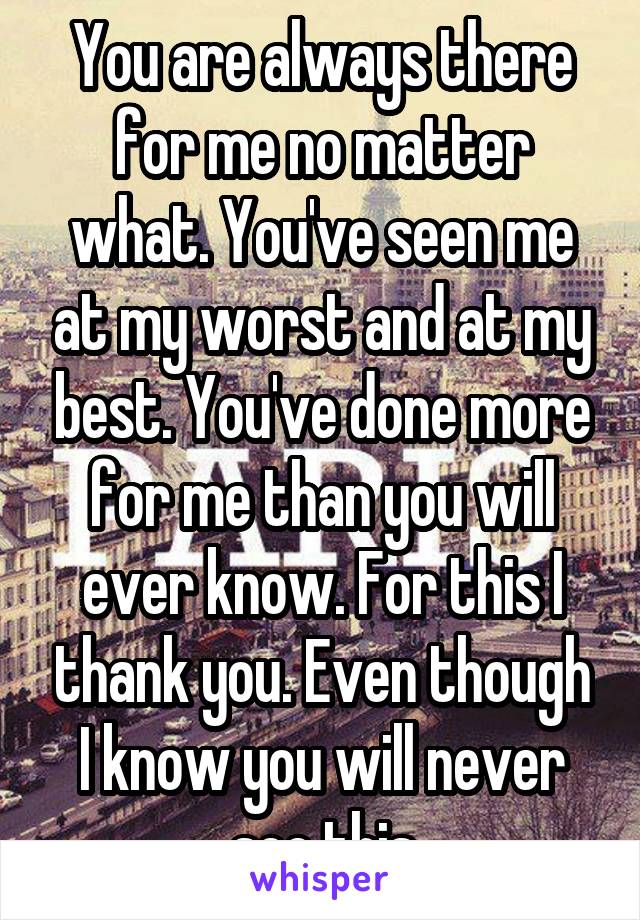 You are always there for me no matter what. You've seen me at my worst and at my best. You've done more for me than you will ever know. For this I thank you. Even though I know you will never see this