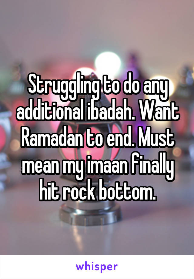 Struggling to do any additional ibadah. Want Ramadan to end. Must mean my imaan finally hit rock bottom.