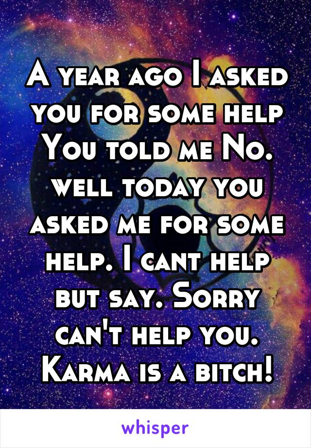 A year ago I asked you for some help You told me No. well today you asked me for some help. I cant help but say. Sorry can't help you. Karma is a bitch!