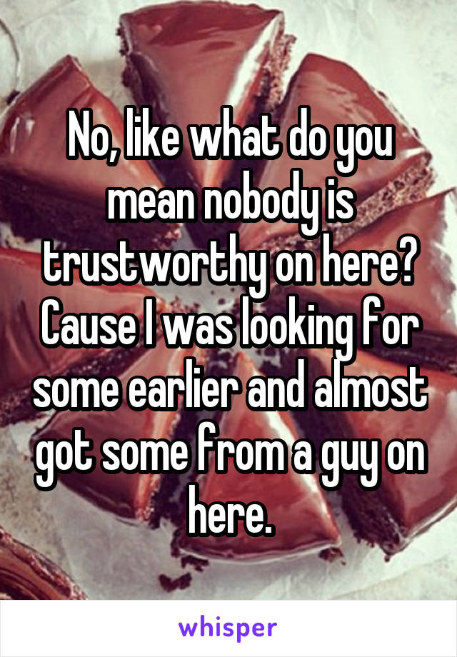 No, like what do you mean nobody is trustworthy on here? Cause I was looking for some earlier and almost got some from a guy on here.