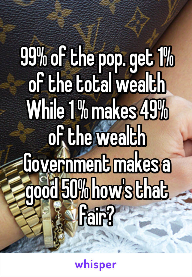 99% of the pop. get 1% of the total wealth
While 1 % makes 49% of the wealth
Government makes a good 50% how's that fair?