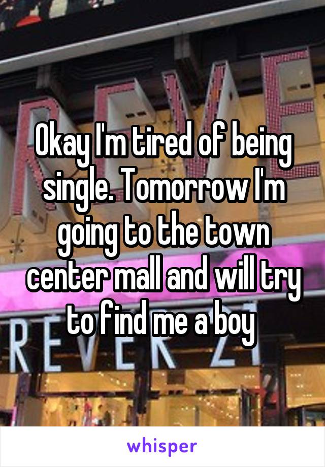 Okay I'm tired of being single. Tomorrow I'm going to the town center mall and will try to find me a boy 