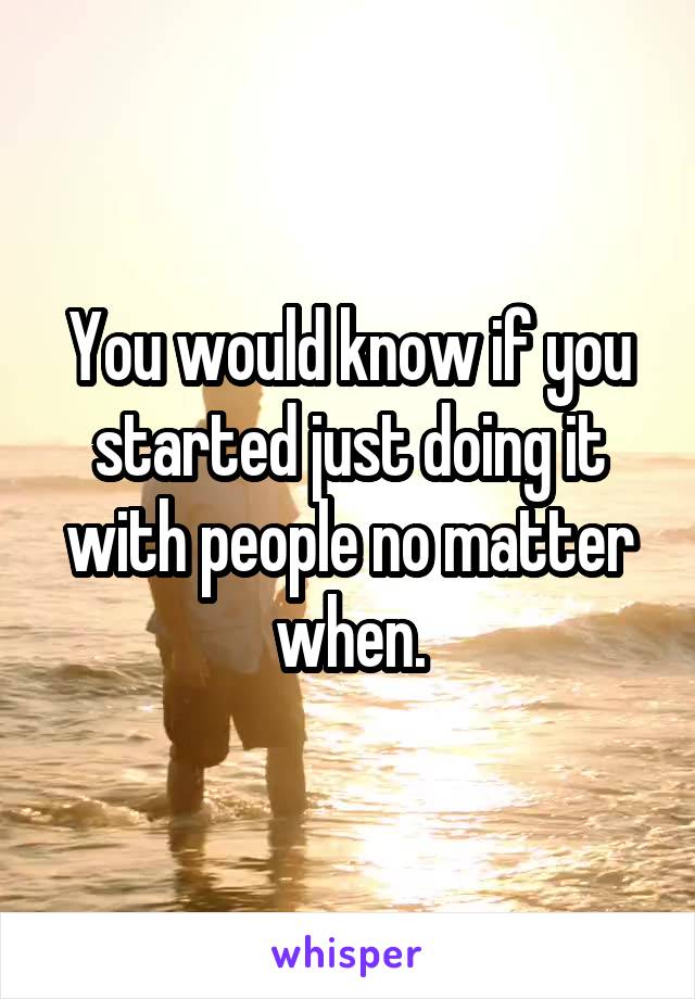 You would know if you started just doing it with people no matter when.